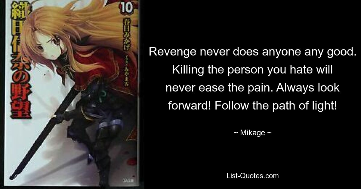 Revenge never does anyone any good. Killing the person you hate will never ease the pain. Always look forward! Follow the path of light! — © Mikage