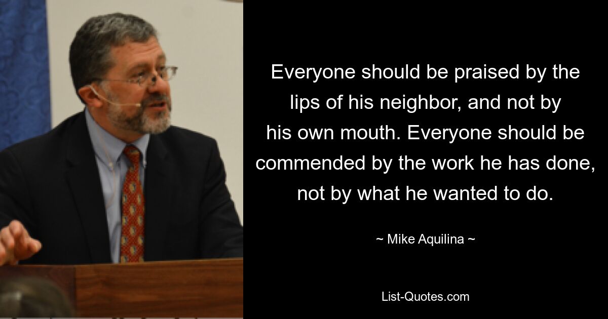 Everyone should be praised by the lips of his neighbor, and not by his own mouth. Everyone should be commended by the work he has done, not by what he wanted to do. — © Mike Aquilina