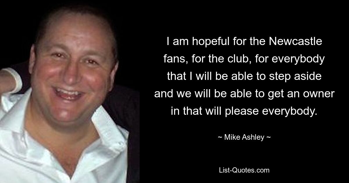 I am hopeful for the Newcastle fans, for the club, for everybody that I will be able to step aside and we will be able to get an owner in that will please everybody. — © Mike Ashley