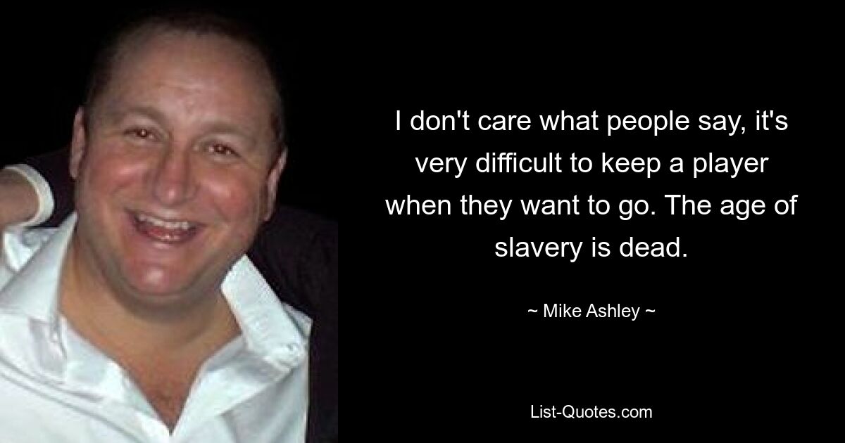 I don't care what people say, it's very difficult to keep a player when they want to go. The age of slavery is dead. — © Mike Ashley