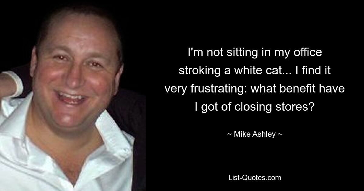 I'm not sitting in my office stroking a white cat... I find it very frustrating: what benefit have I got of closing stores? — © Mike Ashley