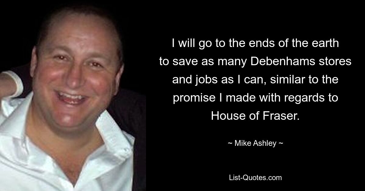 I will go to the ends of the earth to save as many Debenhams stores and jobs as I can, similar to the promise I made with regards to House of Fraser. — © Mike Ashley