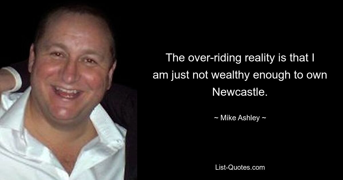 The over-riding reality is that I am just not wealthy enough to own Newcastle. — © Mike Ashley