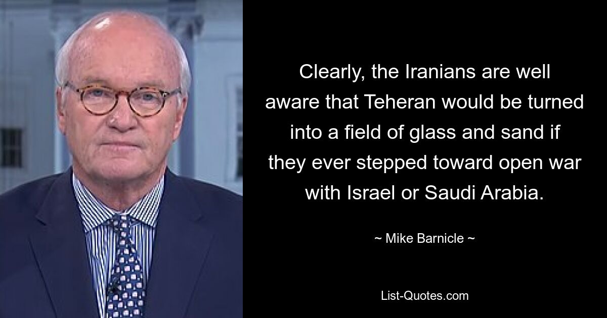 Clearly, the Iranians are well aware that Teheran would be turned into a field of glass and sand if they ever stepped toward open war with Israel or Saudi Arabia. — © Mike Barnicle