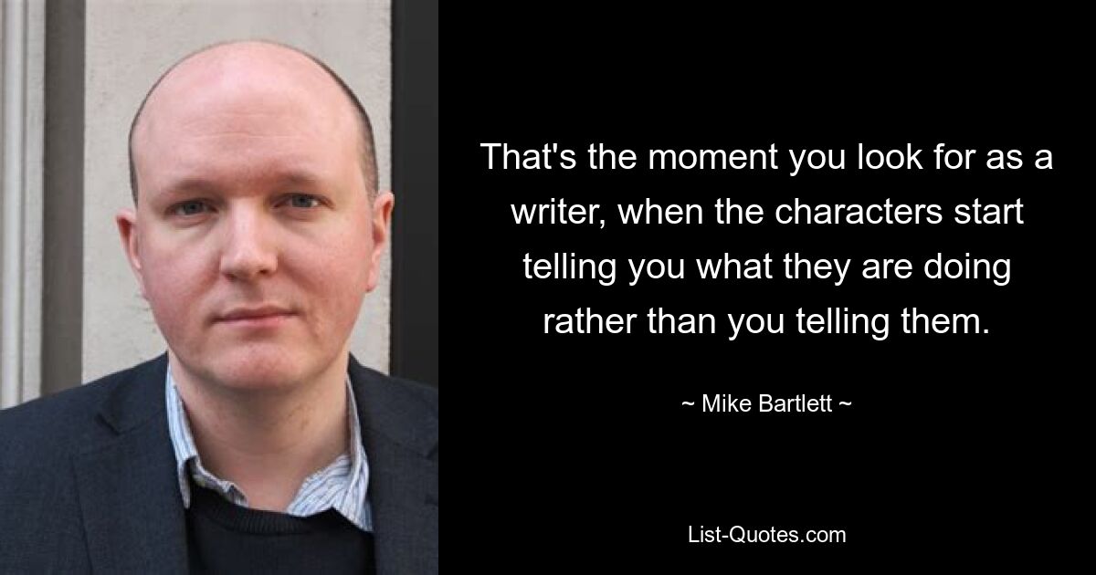 That's the moment you look for as a writer, when the characters start telling you what they are doing rather than you telling them. — © Mike Bartlett