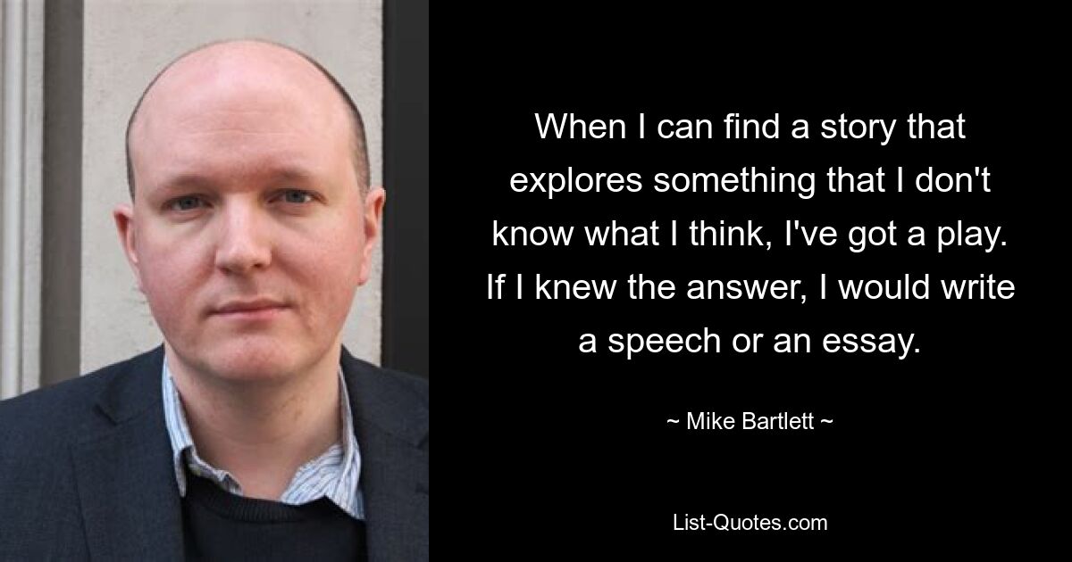 When I can find a story that explores something that I don't know what I think, I've got a play. If I knew the answer, I would write a speech or an essay. — © Mike Bartlett