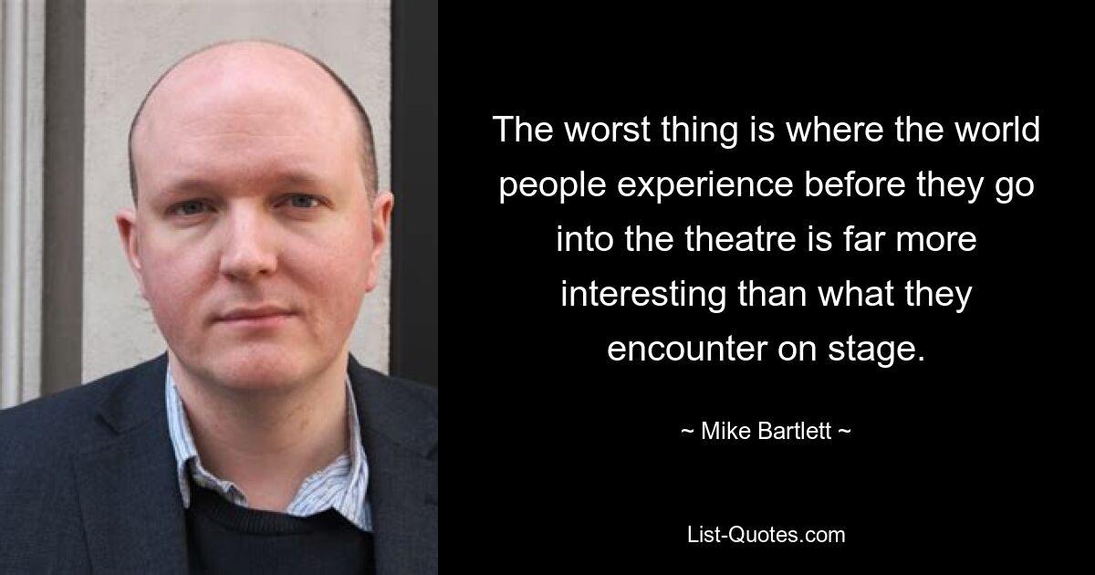 The worst thing is where the world people experience before they go into the theatre is far more interesting than what they encounter on stage. — © Mike Bartlett