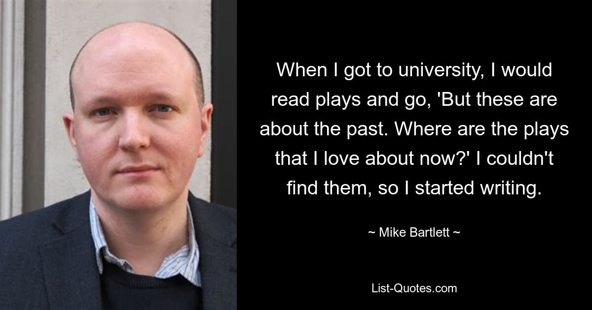 When I got to university, I would read plays and go, 'But these are about the past. Where are the plays that I love about now?' I couldn't find them, so I started writing. — © Mike Bartlett