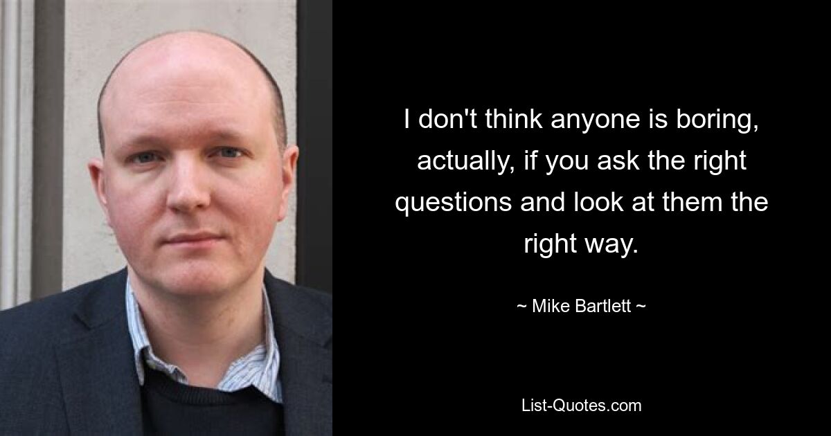 I don't think anyone is boring, actually, if you ask the right questions and look at them the right way. — © Mike Bartlett