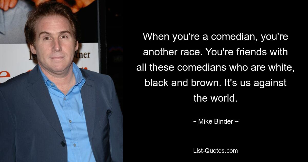 When you're a comedian, you're another race. You're friends with all these comedians who are white, black and brown. It's us against the world. — © Mike Binder