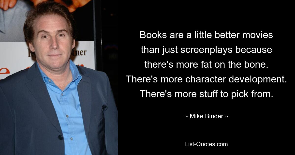 Books are a little better movies than just screenplays because there's more fat on the bone. There's more character development. There's more stuff to pick from. — © Mike Binder