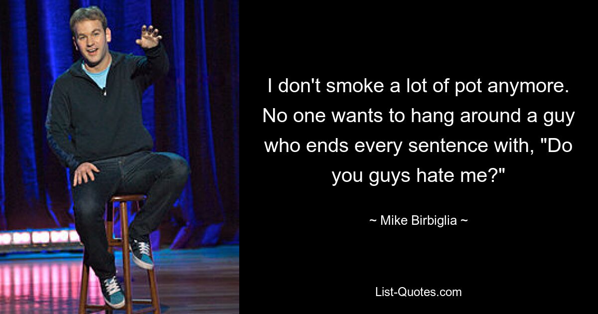 I don't smoke a lot of pot anymore. No one wants to hang around a guy who ends every sentence with, "Do you guys hate me?" — © Mike Birbiglia