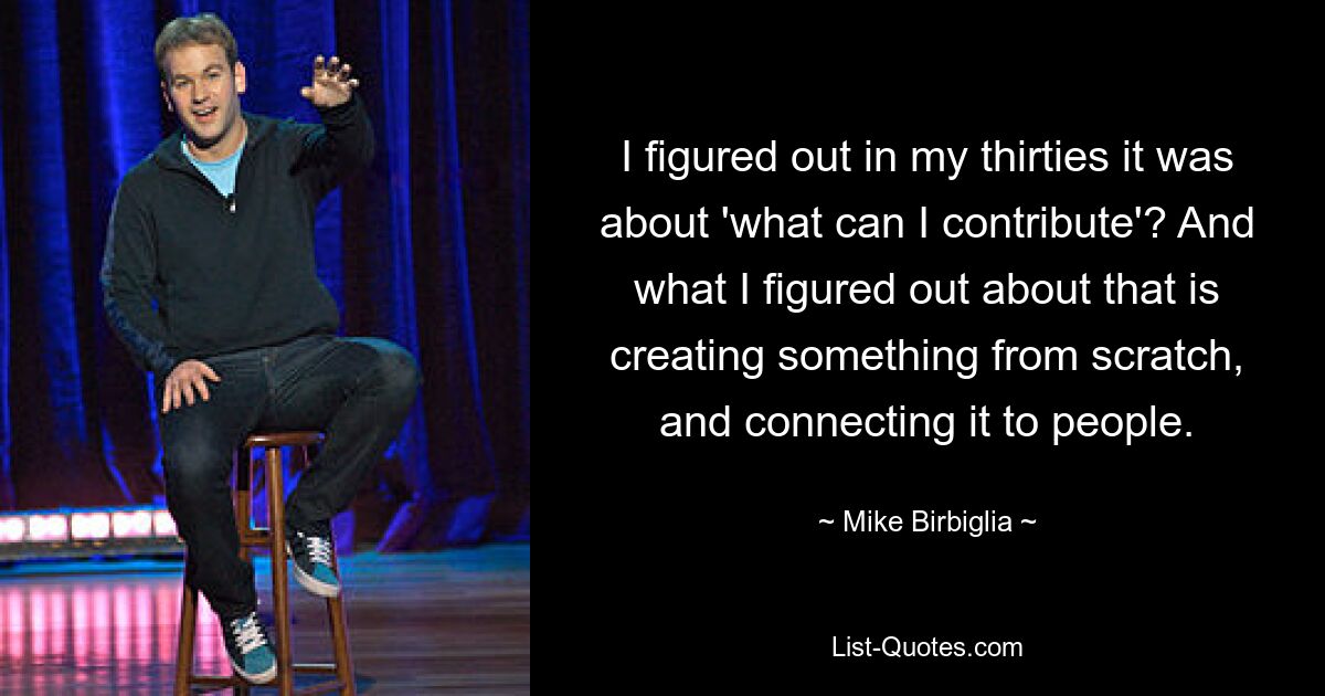 I figured out in my thirties it was about 'what can I contribute'? And what I figured out about that is creating something from scratch, and connecting it to people. — © Mike Birbiglia