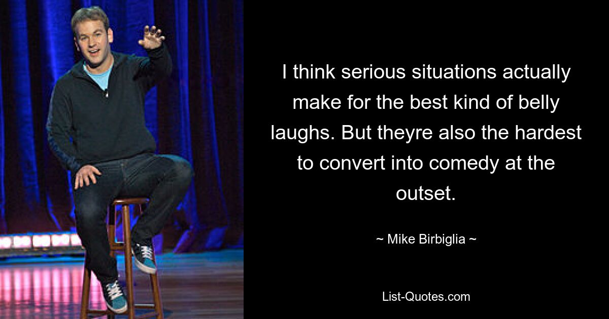 I think serious situations actually make for the best kind of belly laughs. But theyre also the hardest to convert into comedy at the outset. — © Mike Birbiglia