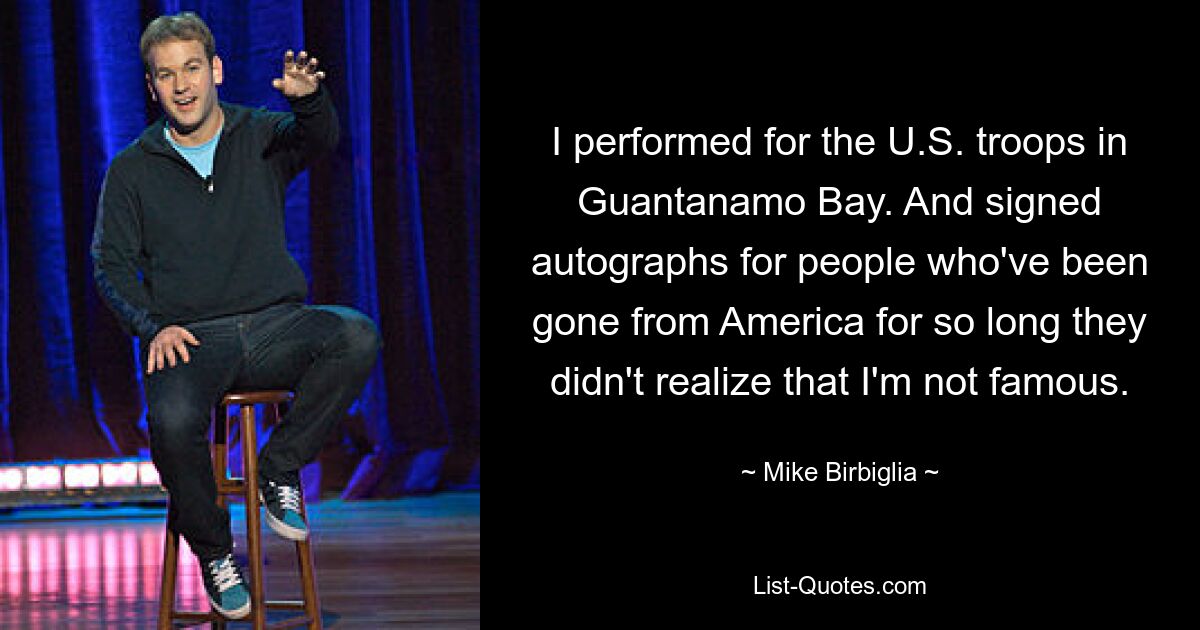 I performed for the U.S. troops in Guantanamo Bay. And signed autographs for people who've been gone from America for so long they didn't realize that I'm not famous. — © Mike Birbiglia