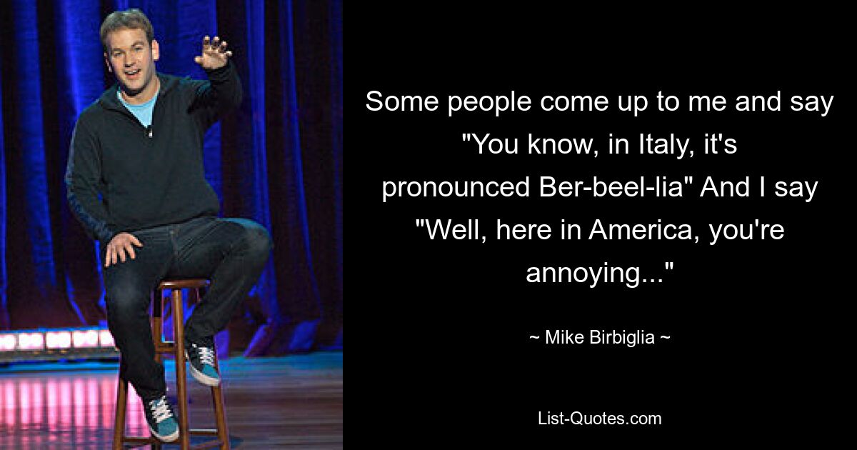 Some people come up to me and say "You know, in Italy, it's pronounced Ber-beel-lia" And I say "Well, here in America, you're annoying..." — © Mike Birbiglia