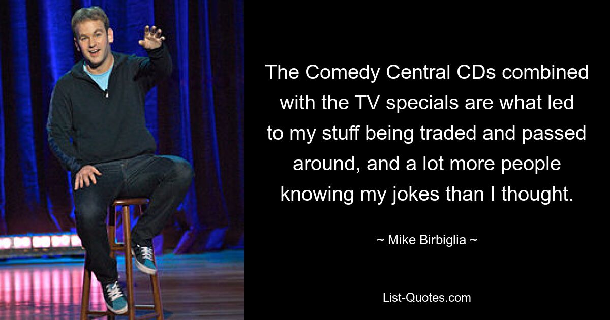 The Comedy Central CDs combined with the TV specials are what led to my stuff being traded and passed around, and a lot more people knowing my jokes than I thought. — © Mike Birbiglia