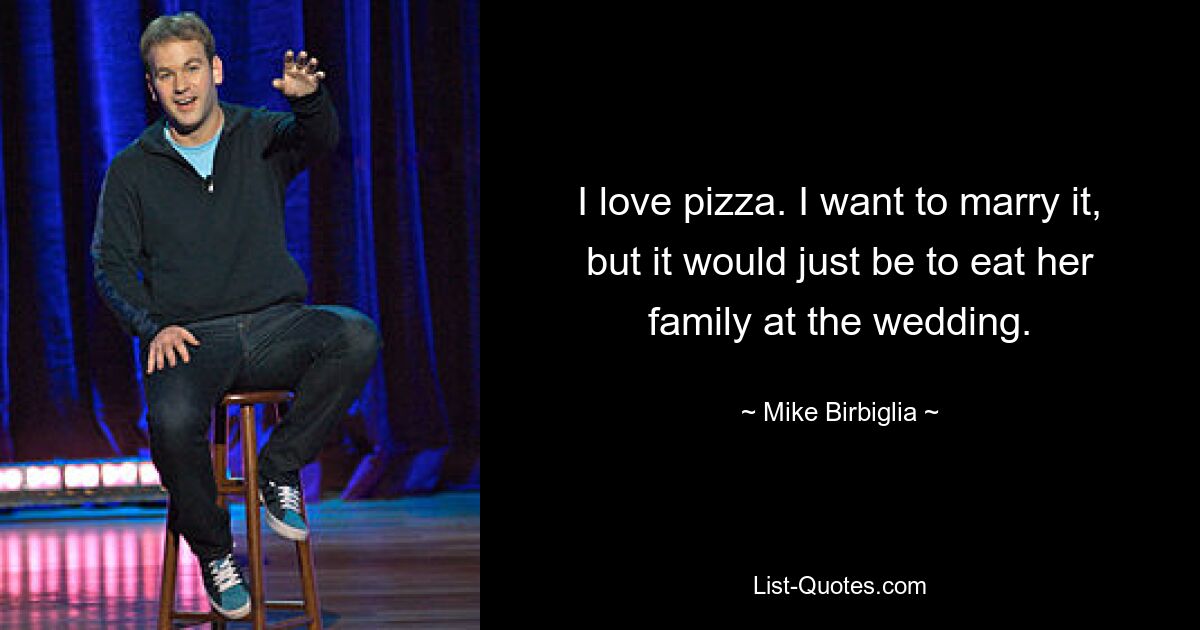 I love pizza. I want to marry it, but it would just be to eat her family at the wedding. — © Mike Birbiglia