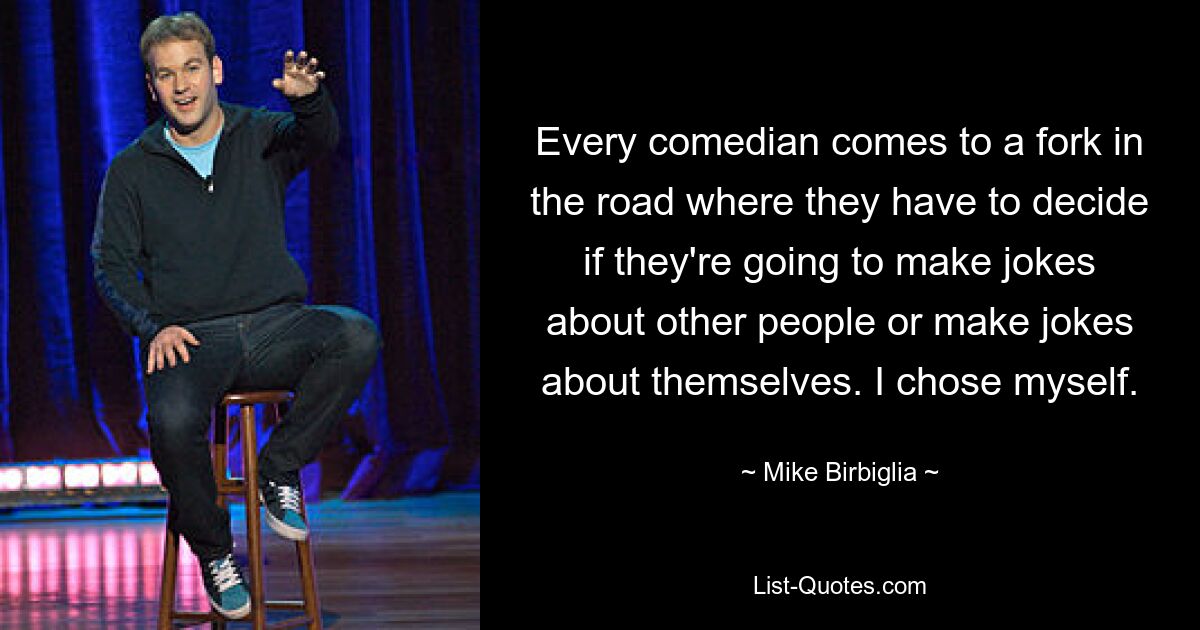 Every comedian comes to a fork in the road where they have to decide if they're going to make jokes about other people or make jokes about themselves. I chose myself. — © Mike Birbiglia