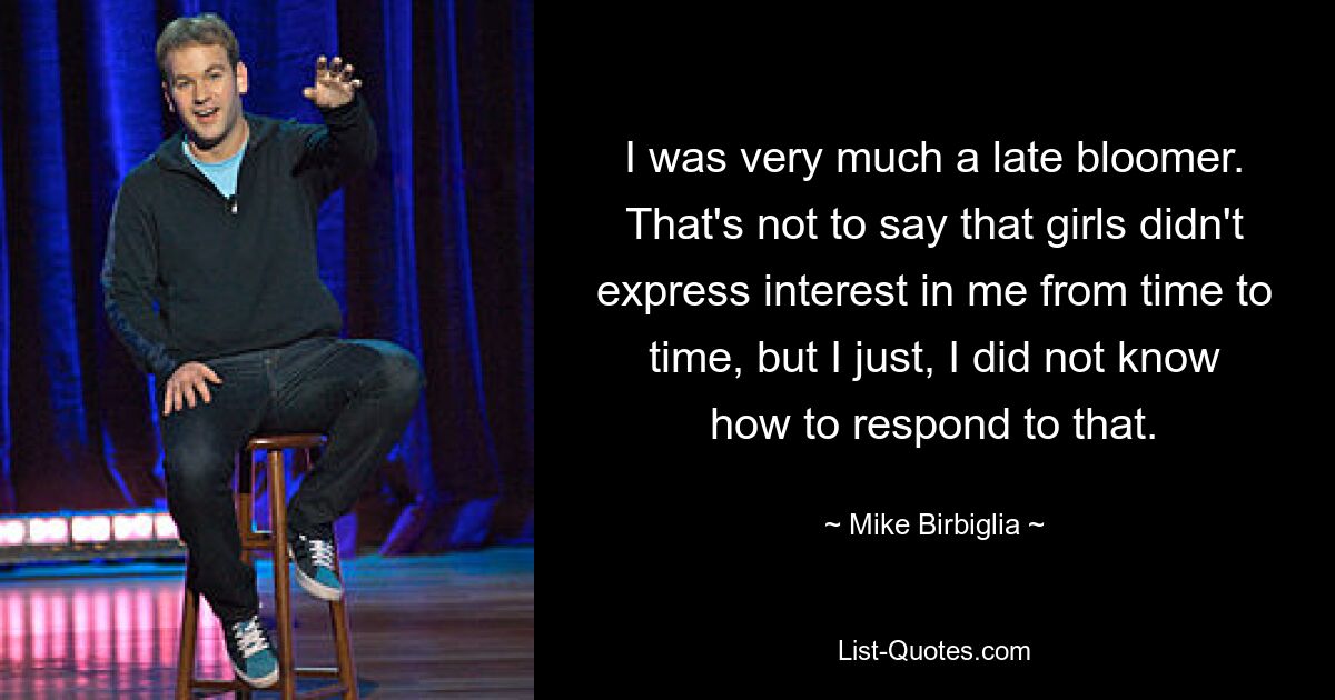 I was very much a late bloomer. That's not to say that girls didn't express interest in me from time to time, but I just, I did not know how to respond to that. — © Mike Birbiglia