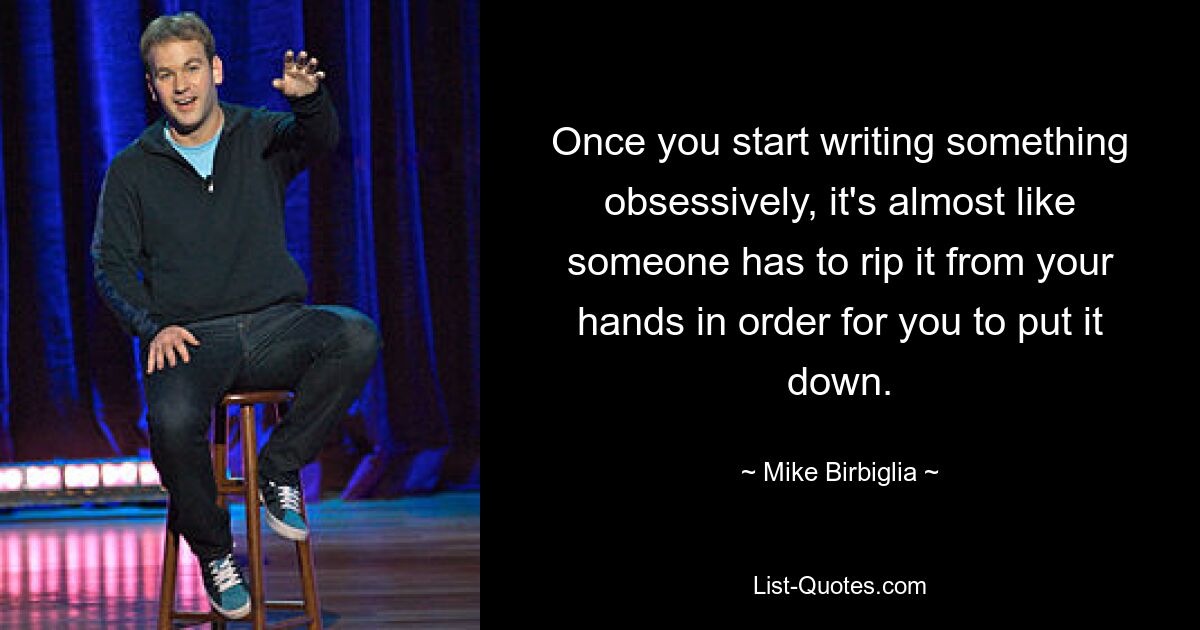 Once you start writing something obsessively, it's almost like someone has to rip it from your hands in order for you to put it down. — © Mike Birbiglia