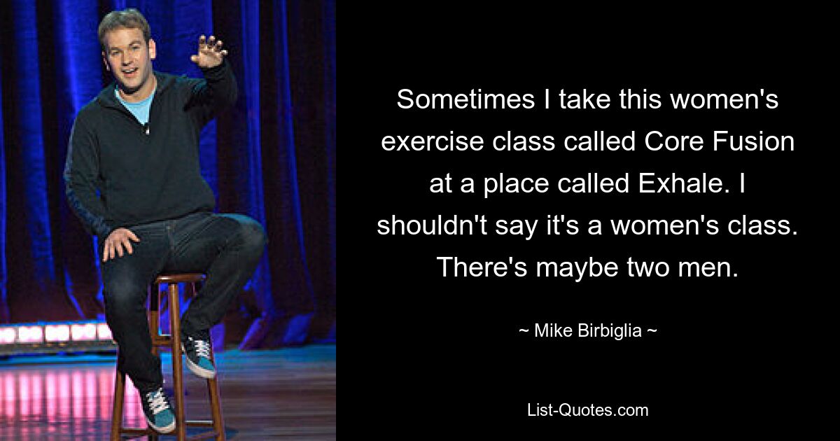 Sometimes I take this women's exercise class called Core Fusion at a place called Exhale. I shouldn't say it's a women's class. There's maybe two men. — © Mike Birbiglia