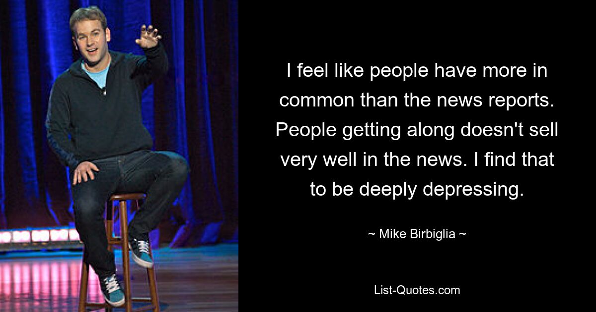 I feel like people have more in common than the news reports. People getting along doesn't sell very well in the news. I find that to be deeply depressing. — © Mike Birbiglia