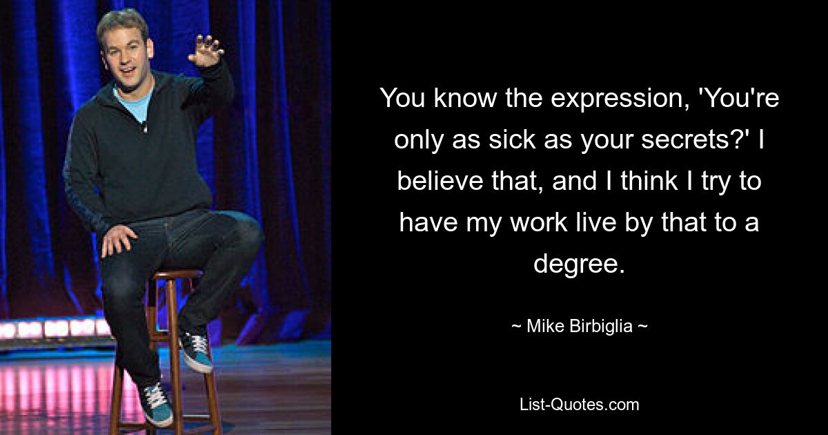 You know the expression, 'You're only as sick as your secrets?' I believe that, and I think I try to have my work live by that to a degree. — © Mike Birbiglia