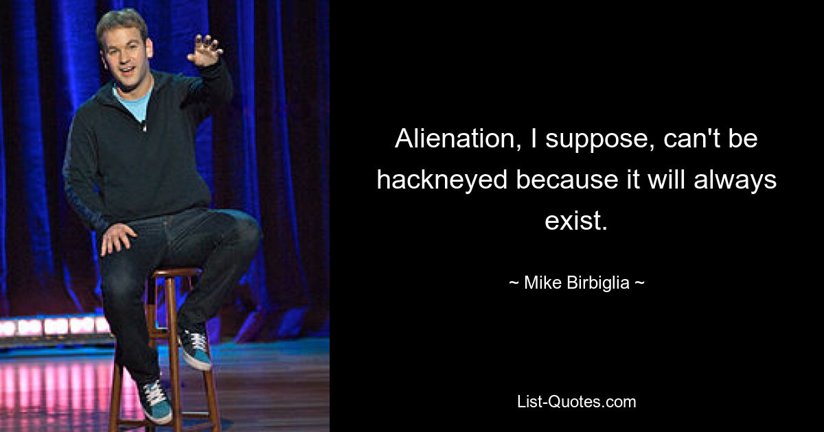 Alienation, I suppose, can't be hackneyed because it will always exist. — © Mike Birbiglia