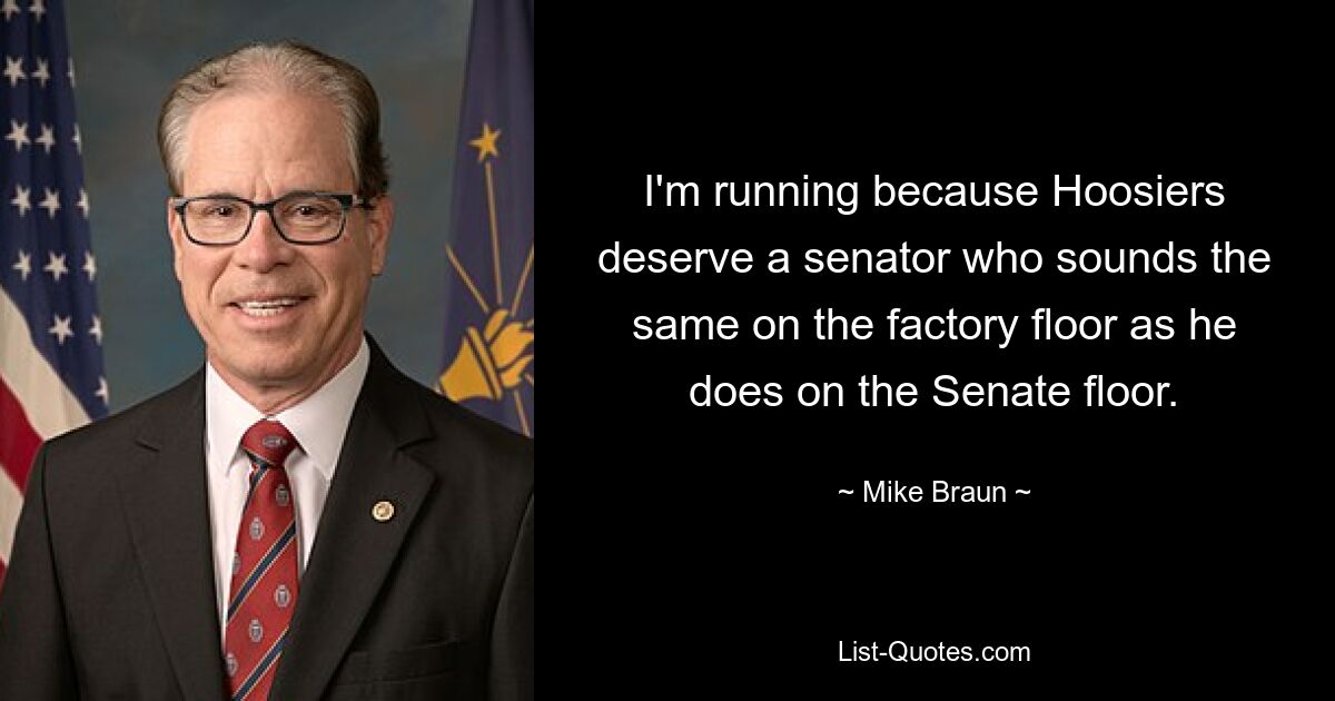 I'm running because Hoosiers deserve a senator who sounds the same on the factory floor as he does on the Senate floor. — © Mike Braun