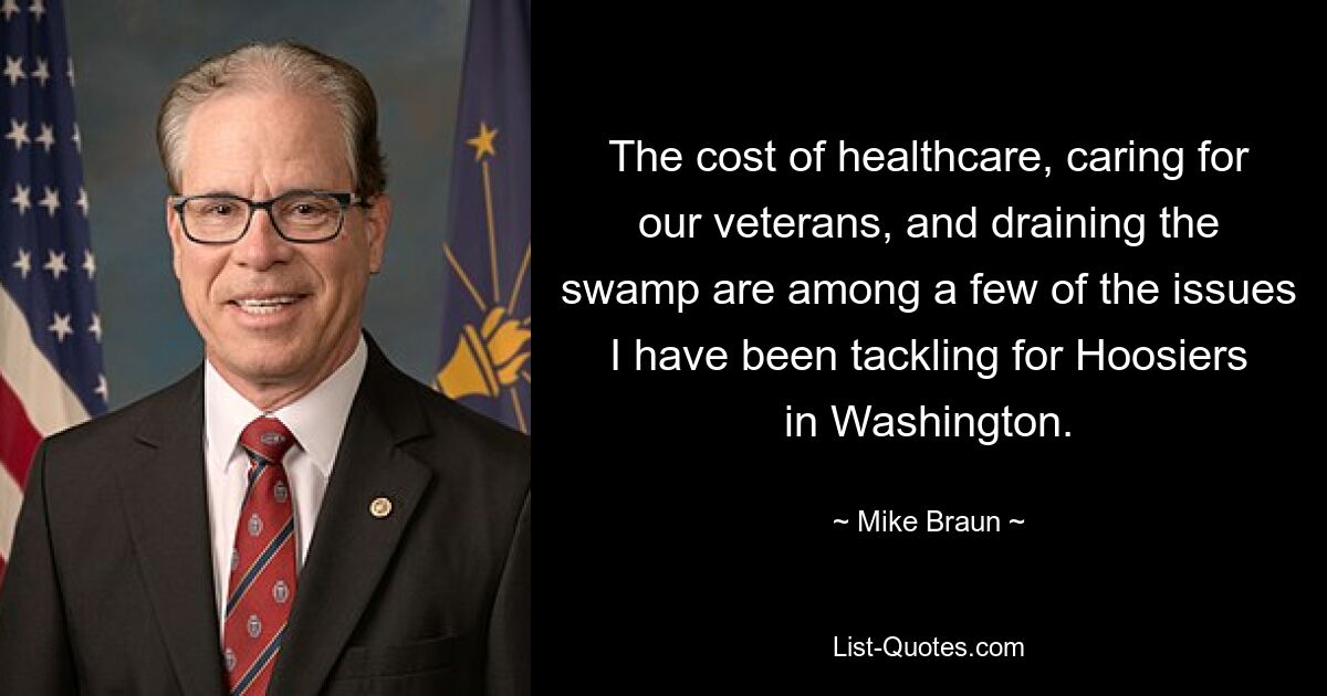 The cost of healthcare, caring for our veterans, and draining the swamp are among a few of the issues I have been tackling for Hoosiers in Washington. — © Mike Braun