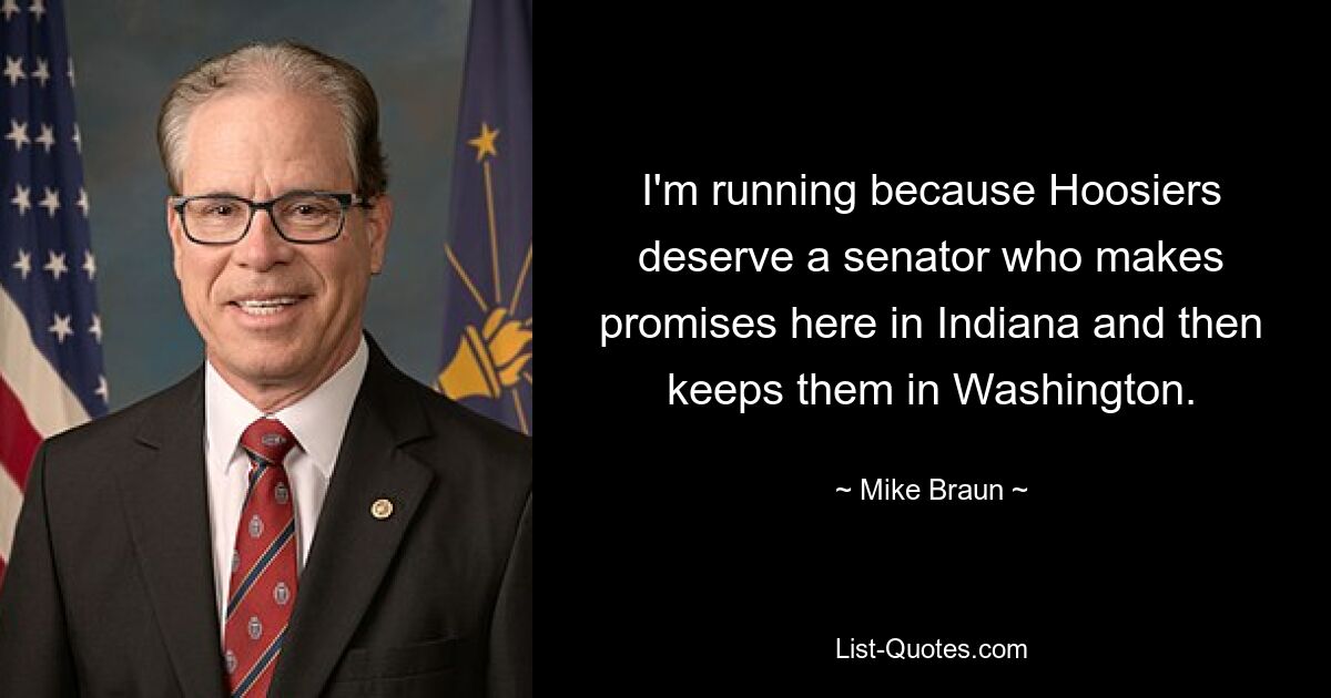 I'm running because Hoosiers deserve a senator who makes promises here in Indiana and then keeps them in Washington. — © Mike Braun