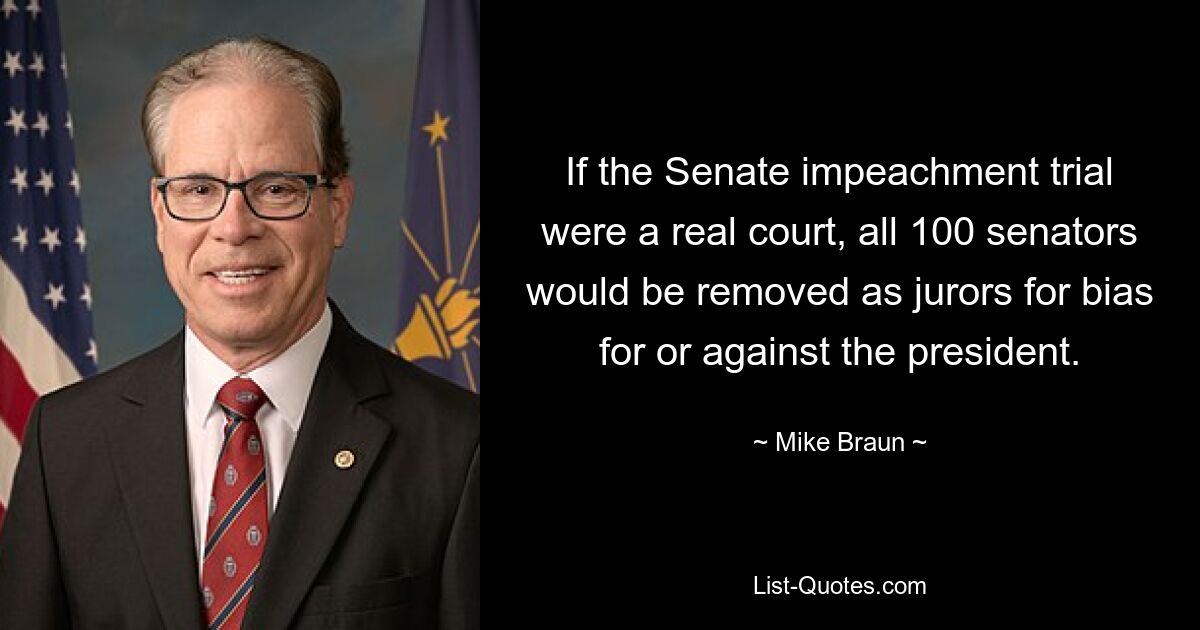 If the Senate impeachment trial were a real court, all 100 senators would be removed as jurors for bias for or against the president. — © Mike Braun