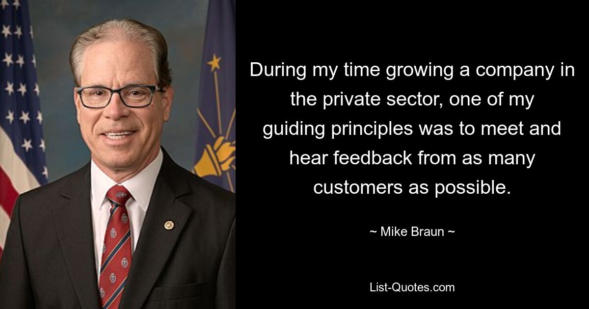 During my time growing a company in the private sector, one of my guiding principles was to meet and hear feedback from as many customers as possible. — © Mike Braun