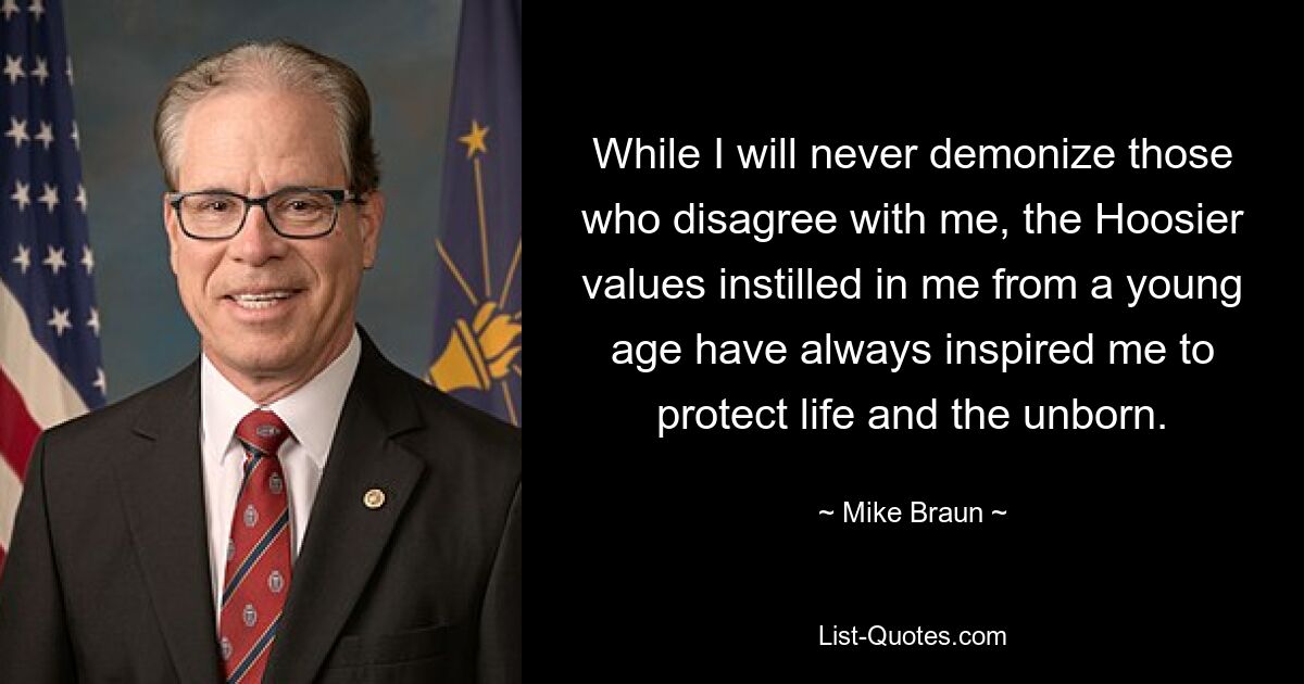 While I will never demonize those who disagree with me, the Hoosier values instilled in me from a young age have always inspired me to protect life and the unborn. — © Mike Braun