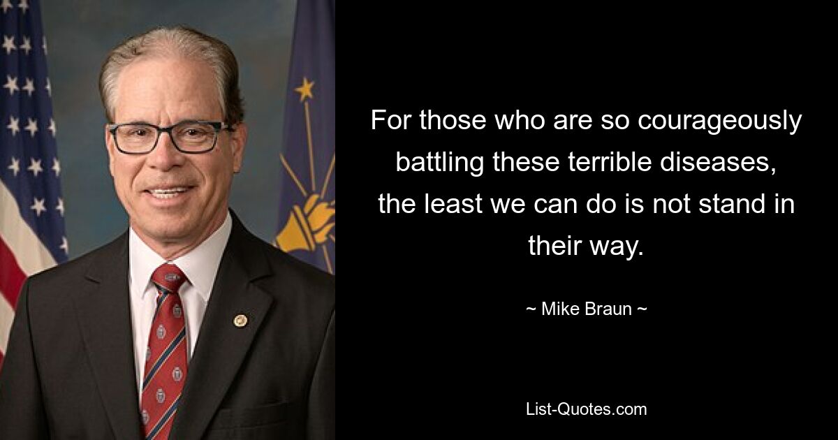 For those who are so courageously battling these terrible diseases, the least we can do is not stand in their way. — © Mike Braun