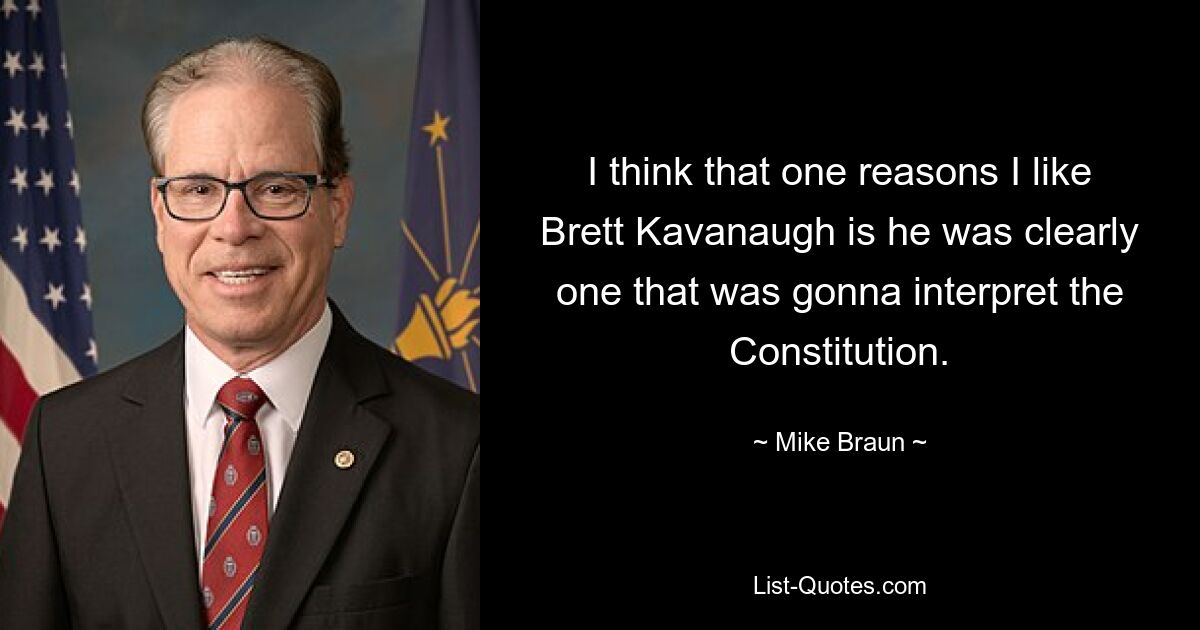 I think that one reasons I like Brett Kavanaugh is he was clearly one that was gonna interpret the Constitution. — © Mike Braun