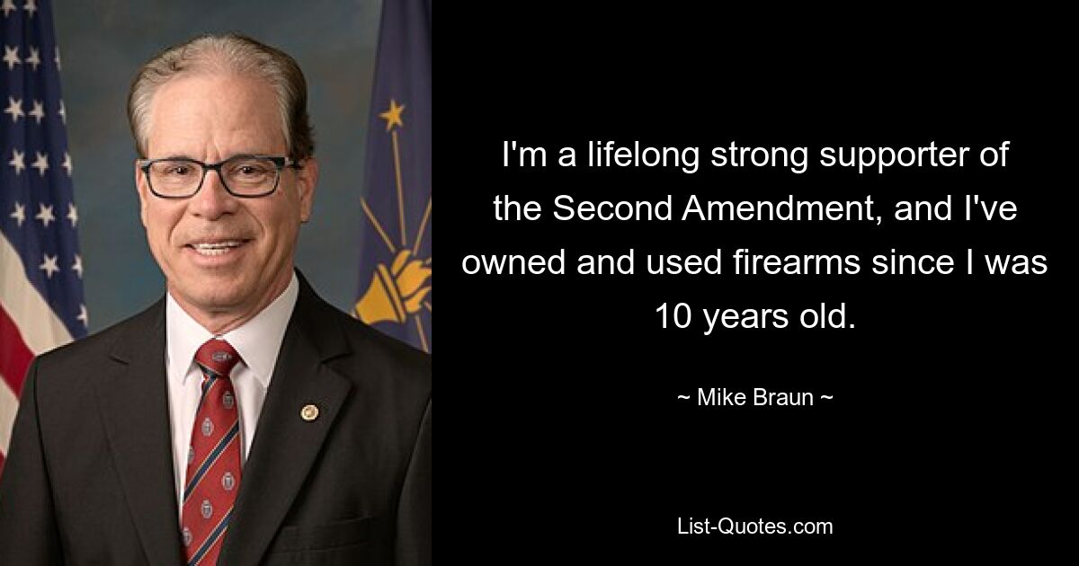 I'm a lifelong strong supporter of the Second Amendment, and I've owned and used firearms since I was 10 years old. — © Mike Braun