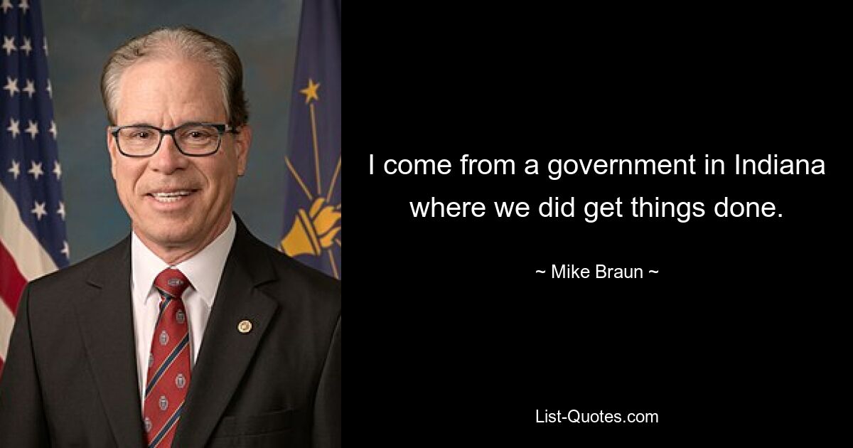 I come from a government in Indiana where we did get things done. — © Mike Braun