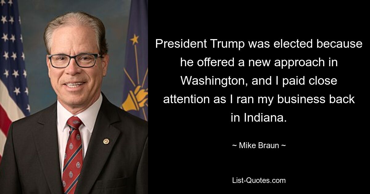 President Trump was elected because he offered a new approach in Washington, and I paid close attention as I ran my business back in Indiana. — © Mike Braun