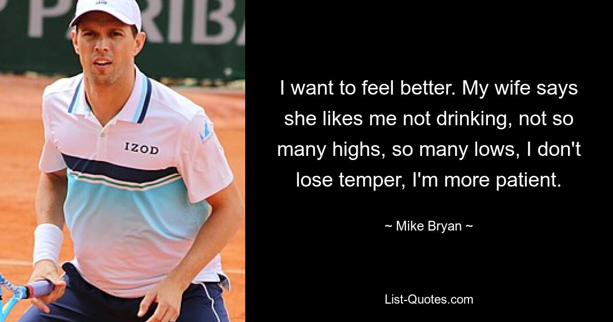 I want to feel better. My wife says she likes me not drinking, not so many highs, so many lows, I don't lose temper, I'm more patient. — © Mike Bryan