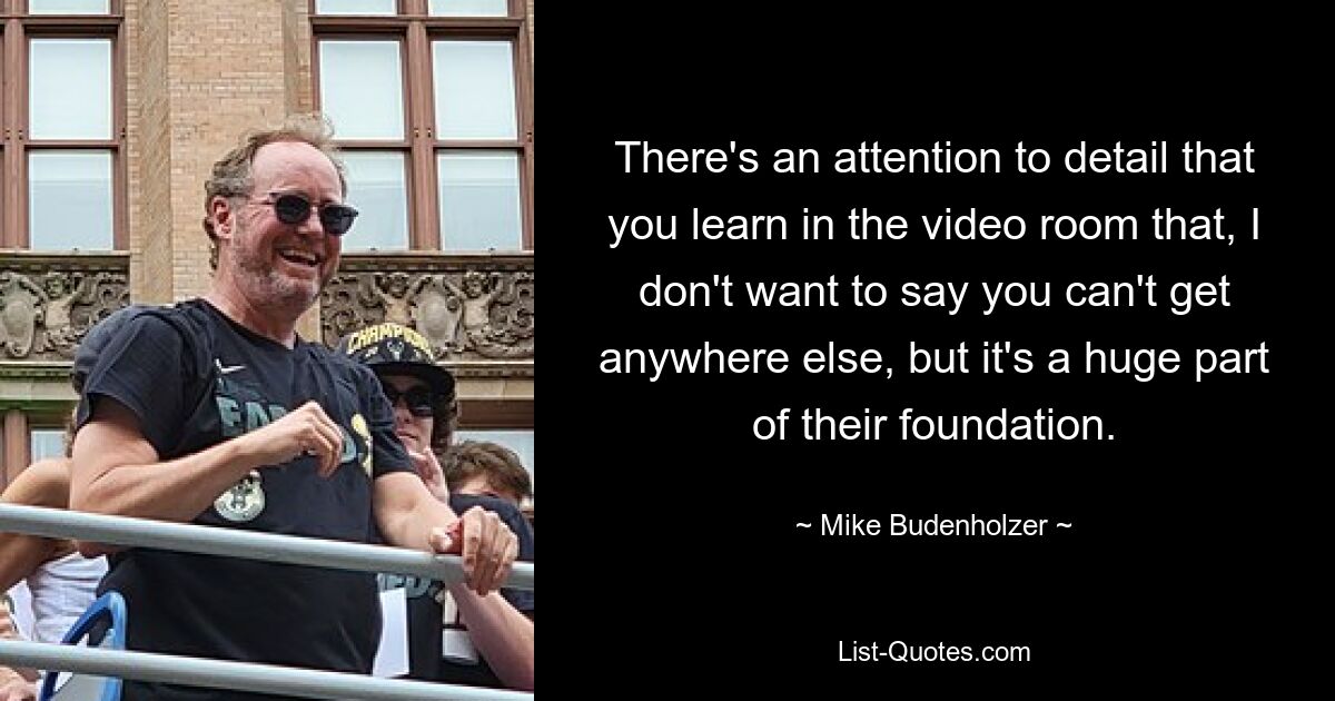 There's an attention to detail that you learn in the video room that, I don't want to say you can't get anywhere else, but it's a huge part of their foundation. — © Mike Budenholzer