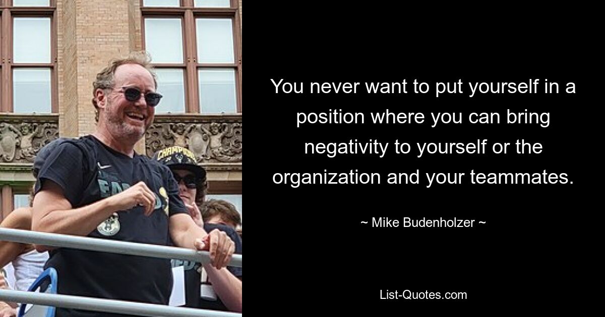 You never want to put yourself in a position where you can bring negativity to yourself or the organization and your teammates. — © Mike Budenholzer