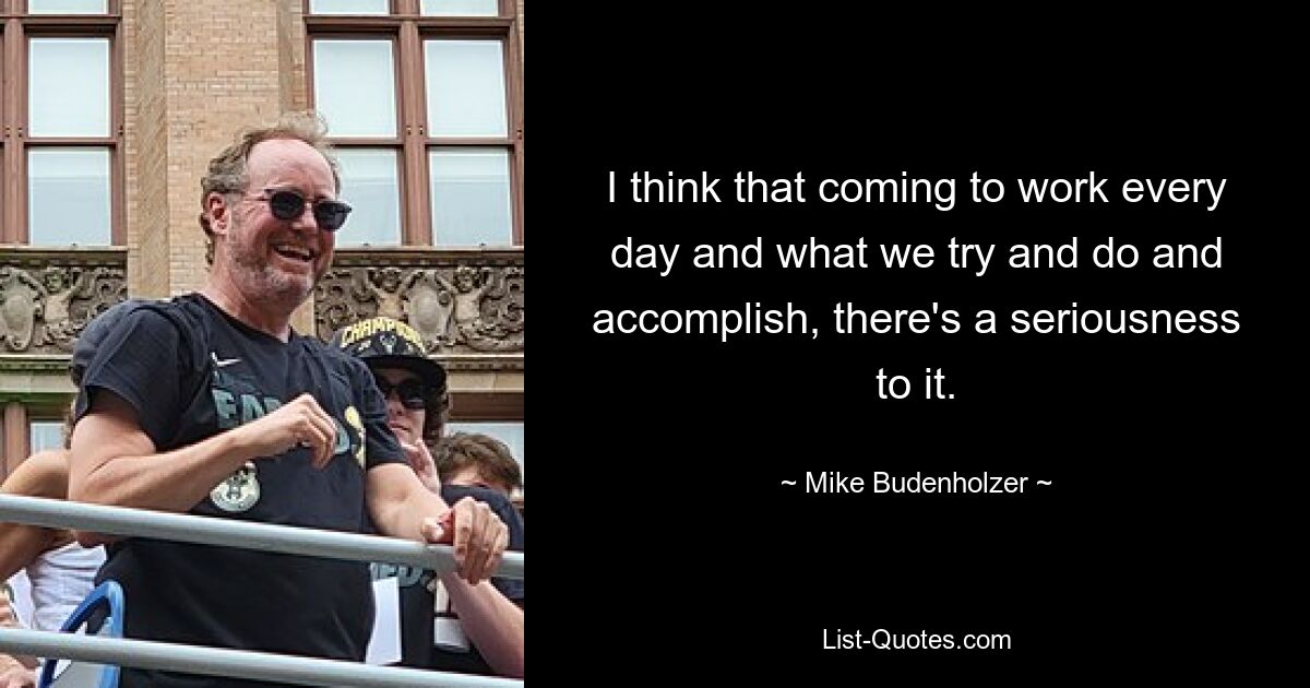 I think that coming to work every day and what we try and do and accomplish, there's a seriousness to it. — © Mike Budenholzer