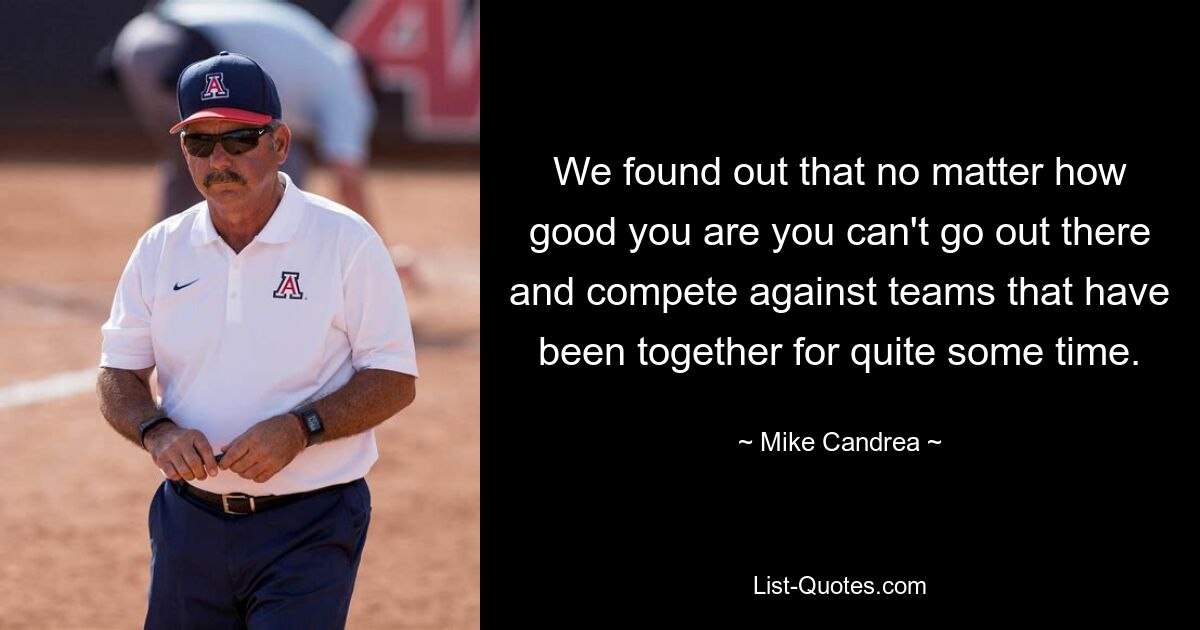 We found out that no matter how good you are you can't go out there and compete against teams that have been together for quite some time. — © Mike Candrea