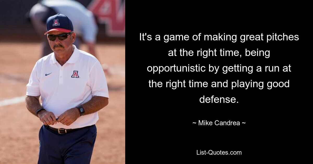 It's a game of making great pitches at the right time, being opportunistic by getting a run at the right time and playing good defense. — © Mike Candrea