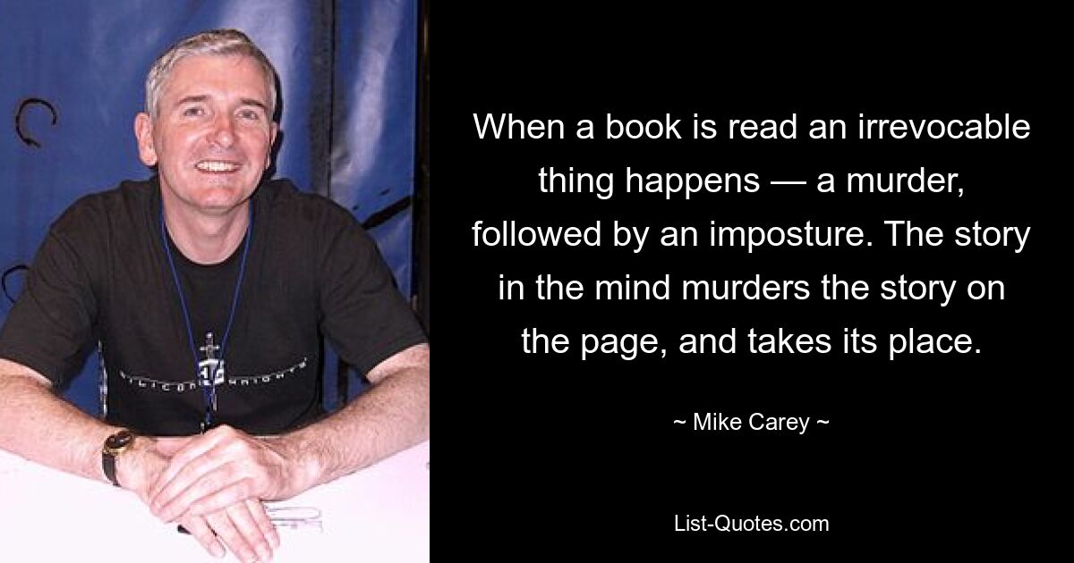 When a book is read an irrevocable thing happens — a murder, followed by an imposture. The story in the mind murders the story on the page, and takes its place. — © Mike Carey