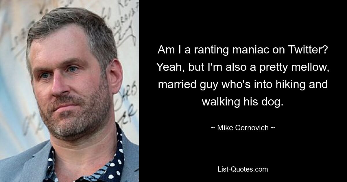 Am I a ranting maniac on Twitter? Yeah, but I'm also a pretty mellow, married guy who's into hiking and walking his dog. — © Mike Cernovich