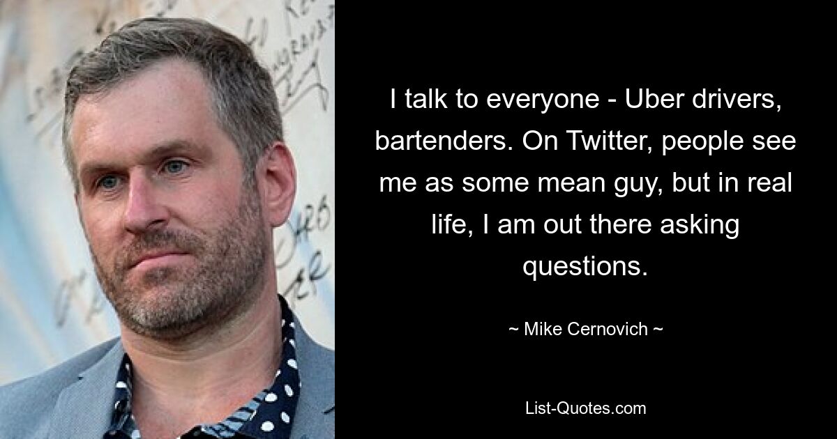 I talk to everyone - Uber drivers, bartenders. On Twitter, people see me as some mean guy, but in real life, I am out there asking questions. — © Mike Cernovich