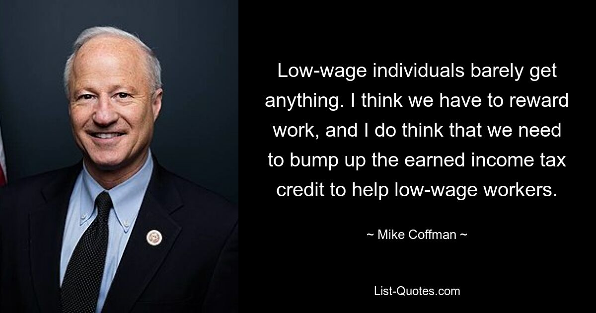 Low-wage individuals barely get anything. I think we have to reward work, and I do think that we need to bump up the earned income tax credit to help low-wage workers. — © Mike Coffman